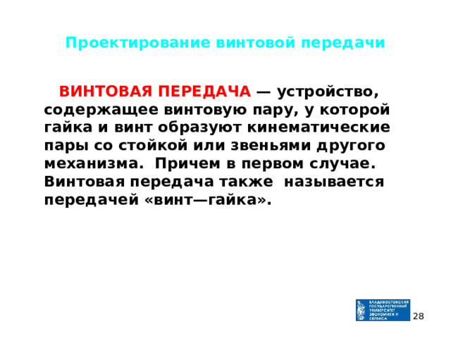 Проектирование винтовой передачи  ВИНТОВАЯ ПЕРЕДАЧА — устройство, содержащее винтовую пару, у которой гайка и винт образуют кинематические пары со стойкой или звеньями другого механизма. Причем в первом случае. Винтовая передача также называется передачей «винт—гайка».   