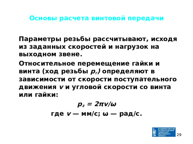 Основы расчета винтовой передачи  Параметры резьбы рассчитывают, исходя из заданных скоростей и нагрузок на выходном звене.  Относительное перемещение гайки и винта (ход резьбы р г ) опре­деляют в зависимости от скорости поступательного движения v и угловой скорости со винта или гайки: p z = 2 πv /ω где v — мм/с; ω — рад/с.   