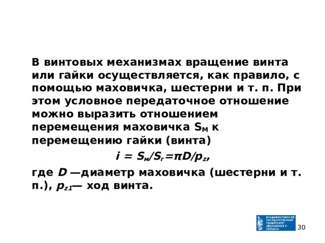  В винтовых механизмах вращение винта или гайки осуществ­ляется, как правило, с помощью маховичка, шестерни и т. п. При этом условное передаточное отношение можно выразить отношением перемещения маховичка S М к перемещению гайки (винта) i = S м /S г = πD / p z ,  где D —диаметр маховичка (шестерни и т. п.), p z 1 — ход винта.    