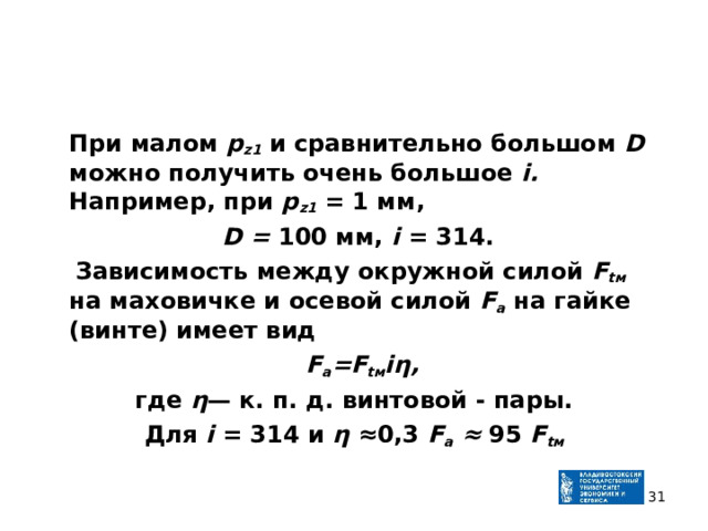  При малом р z 1  и сравнительно большом D можно получить очень большое i . Например, при р z 1  = 1 мм,  D = 100 мм, i = 314.  Зависимость между окружной силой F t м  на маховичке и осевой силой F a  на гайке (винте) имеет вид  F a = F t м iη , где η — к. п. д. винтовой - пары. Для i = 314 и η ≈0,3 F a  ≈ 95 F t м   