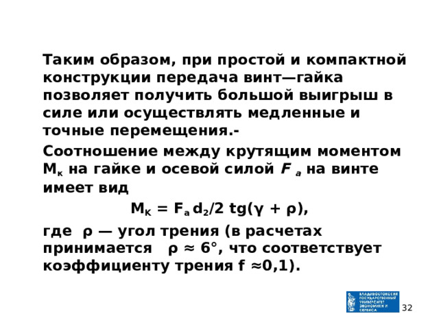  Таким образом, при простой и компактной конструкции пере­дача винт—гайка позволяет получить большой выигрыш в силе или осуществлять медленные и точные перемещения.-  Соотношение между крутящим моментом М к на гайке и осевой силой F a  на винте имеет вид M K = F a d 2 /2 tg (γ + ρ ),  где ρ — угол трения (в расчетах принимается ρ ≈ 6°, что соот­ветствует коэффициенту трения f ≈0,1).    