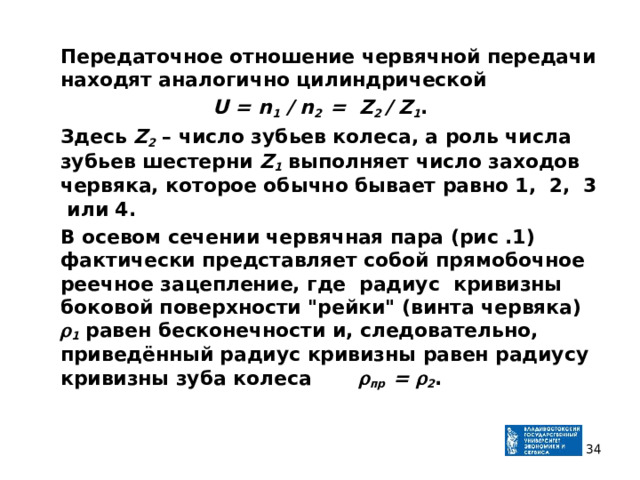  Передаточное отношение червячной передачи находят аналогично цилиндрической U = n 1 / n 2 = Z 2 / Z 1 .  Здесь Z 2 – число зубьев колеса, а роль числа зубьев шестерни Z 1 выполняет число заходов червяка, которое обычно бывает равно 1, 2, 3 или 4.  В осевом сечении червячная пара (рис .1) фактически представляет собой прямобочное реечное зацепление, где радиус кривизны боковой поверхности 