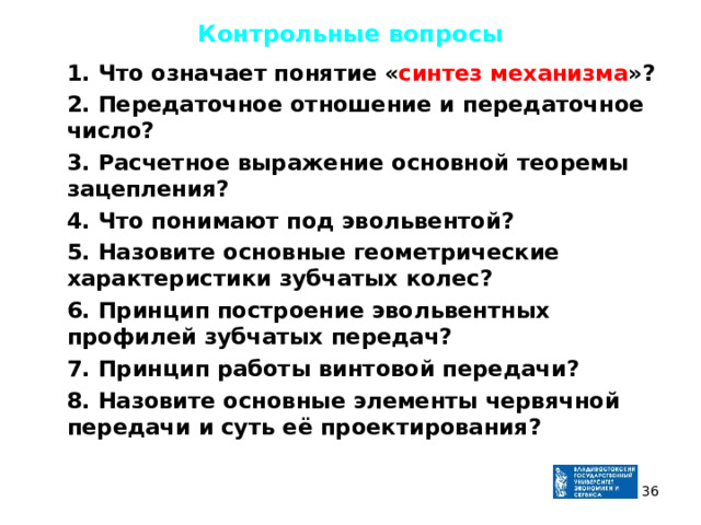 Контрольные вопросы  1. Что означает понятие « синтез механизма »?  2. Передаточное отношение и передаточное число?  3. Расчетное выражение основной теоремы зацепления?  4. Что понимают под эвольвентой?  5. Назовите основные геометрические характеристики зубчатых колес?  6. Принцип построение эвольвентных профилей зубчатых передач?  7. Принцип работы винтовой передачи?  8. Назовите основные элементы червячной передачи и суть её проектирования ? 35 