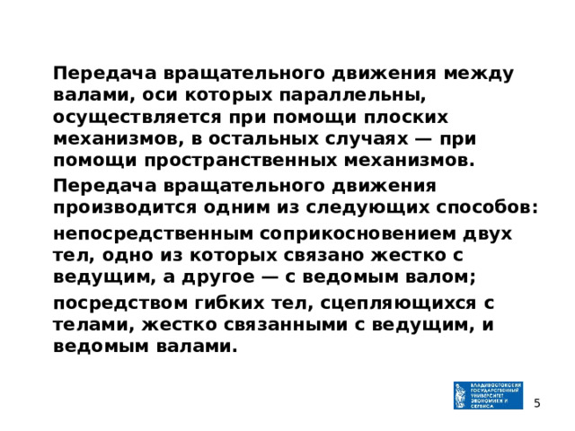  Передача вращательного движения между валами, оси которых параллельны, осуществляется при помощи плоских механизмов, в остальных случаях — при помощи пространственных механизмов.  Передача вращательного движения производится одним из следующих способов:  непосредственным соприкосновением двух тел, одно из кото­рых связано жестко с ведущим, а другое — с ведомым валом;  посредством гибких тел, сцепляющихся с телами, жестко связанными с ведущим, и ведомым валами.   