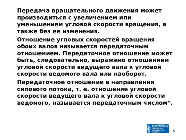  Передача вращательного движения может производиться с увеличением или уменьшением угловой скорости вращения, а также без ее изменения.  Отношение угловых скоростей вращения обоих валов называется передаточным отношением. Передаточное отношение может быть, следовательно, выражено отношением угловой скорости ведущего вала к угловой скорости ведомого вала или наоборот.  Передаточное отношение в направлении силового потока, т. е. отношение угловой скорости ведущего вала к угловой скорости ведомого, называется передаточным числом*.   