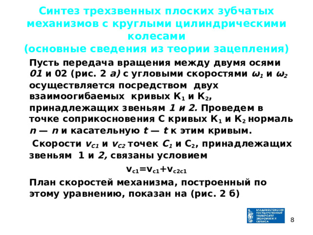 Синтез трехзвенных плоских зубчатых механизмов с круглыми цилиндрическими колесами  (основные сведения из теории зацепления)  Пусть передача вращения между двумя осями 01 и 02 (рис. 2  а) с угловыми скоростями ω 1  и ω 2 осуществляется посредством двух взаимоогибаемых кривых К 1  и К 2 , принадлежащих звеньям 1 и 2. Проведем в точке соприкосновения С кривых К 1  и К 2 нормаль n  — n и касательную t — t к этим кривым.   Скорости v С1  и v С 2  точек С 1  и С 2 , принадлежащих звеньям 1 и 2, связаны условием v c1 =v c1 +v c2c1  План скоростей механизма, построенный по этому уравнению, показан на ( рис. 2 б )   