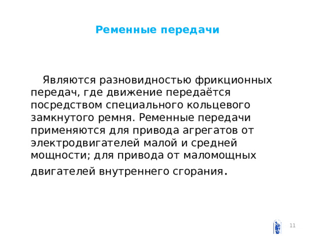 Ременные передачи  Являются разновидностью фрикционных передач, где движение передаётся посредством специального кольцевого замкнутого ремня. Ременные передачи применяются для привода агрегатов от электродвигателей малой и средней мощности; для привода от маломощных двигателей внутреннего сгорания .  