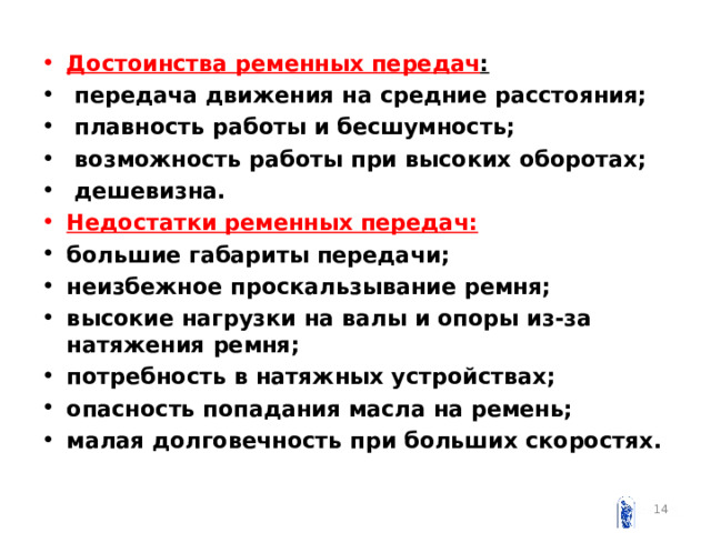 Достоинства ременных передач :  передача движения на средние расстояния;  плавность работы и бесшумность;  возможность работы при высоких оборотах;  дешевизна. Недостатки ременных передач: большие габариты передачи; неизбежное проскальзывание ремня; высокие нагрузки на валы и опоры из-за натяжения ремня; потребность в натяжных устройствах; опасность попадания масла на ремень; малая долговечность при больших скоростях.   