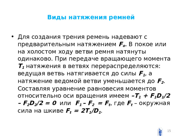 Виды натяжения ремней Для создания трения ремень надевают с предварительным натяжением F o . В покое или на холостом ходу ветви ремня натянуты одинаково. При передаче вращающего момента Т 1 натяжения в ветвях перераспределяются: ведущая ветвь натягивается до силы F 1 , а натяжение ведомой ветви уменьшается до F 2 . Составляя уравнение равновесия моментов относительно оси вращения имеем – T 1 + F 1 D 1 /2 – F 2 D 2 /2 = 0 или F 1 – F 2 = F t , где F t – окружная сила на шкиве F t  = 2 T 1 / D 1 .  