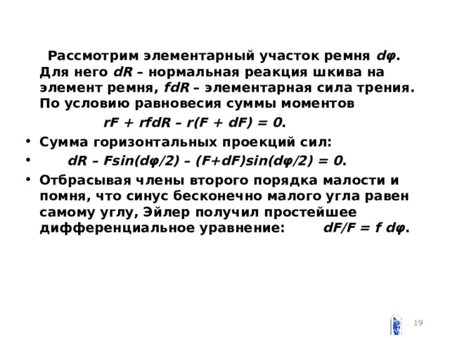  Рассмотрим элементарный участок ремня dφ . Для него dR – нормальная реакция шкива на элемент ремня, fdR – элементарная сила трения. По условию равновесия суммы моментов  rF + rfdR – r(F + dF) = 0 . Сумма горизонтальных проекций сил:  dR – Fsin(dφ/2) – (F+dF)sin(dφ/2) = 0 . Отбрасывая члены второго порядка малости и помня, что синус бесконечно малого угла равен самому углу, Эйлер получил простейшее дифференциальное уравнение: dF / F = f dφ .  