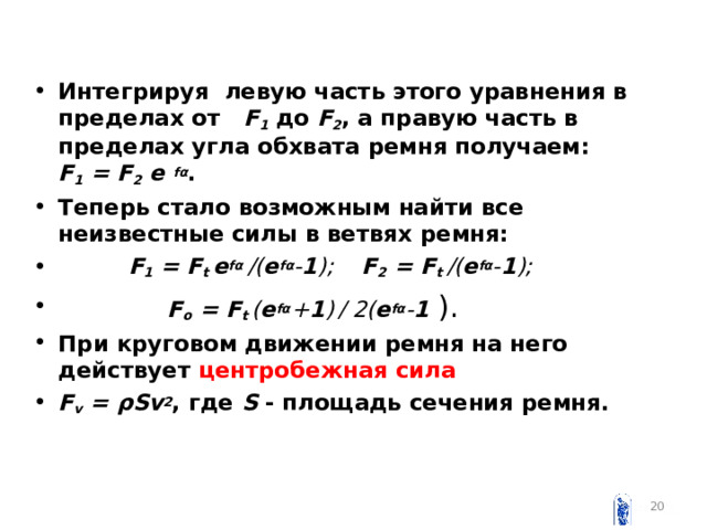 Интегрируя левую часть этого уравнения в пределах от F 1 до F 2 , а правую часть в пределах угла обхвата ремня получаем: F 1 = F 2  e  fα . Теперь стало возможным найти все неизвестные силы в ветвях ремня:  F 1 = F t e fα /( e fα - 1 ); F 2 = F t /( e fα - 1 );   F o = F t ( e fα + 1 )  / 2( e fα - 1  ). При круговом движении ремня на него действует центробежная сила F v = ρSv 2 , где S - площадь сечения ремня.   