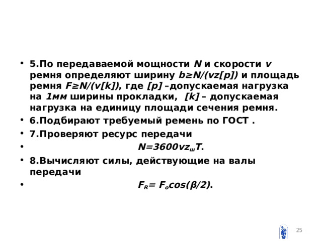 5.По передаваемой мощности N и скорости v ремня определяют  ширину  b ≥ N /( vz [ p ]) и  площадь  ремня  F ≥ N /( v [ k ]) , где [ p ] –допускаемая нагрузка на 1мм ширины прокладки, [ k ] – допускаемая нагрузка на единицу площади сечения ремня. 6.Подбирают требуемый ремень по ГОСТ . 7.Проверяют ресурс передачи  N =3600 vz ш T . 8.Вычисляют силы, действующие на валы передачи  F R = F o cos ( β /2) .     