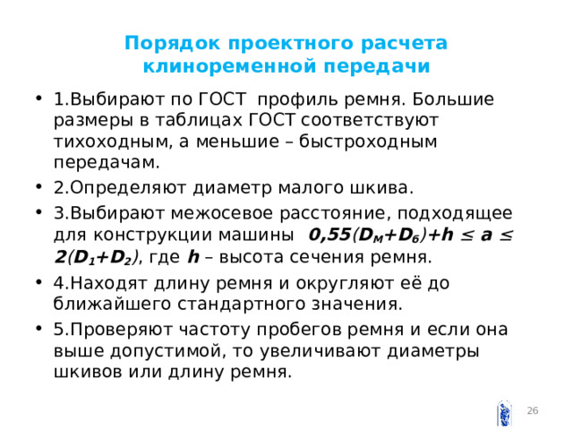 Порядок проектного расчета клиноременной передачи 1.Выбирают по ГОСТ профиль ремня. Большие размеры в таблицах ГОСТ соответствуют тихоходным, а меньшие – быстроходным передачам. 2.Определяют диаметр малого шкива. 3.Выбирают межосевое расстояние, подходящее для конструкции машины 0,55 ( D M + D б ) + h ≤  a ≤ 2 ( D 1 + D 2 ) , где h – высота сечения ремня. 4.Находят длину ремня и округляют её до ближайшего стандартного значения. 5.Проверяют частоту пробегов ремня и если она выше допустимой, то увеличивают диаметры шкивов или длину ремня.  