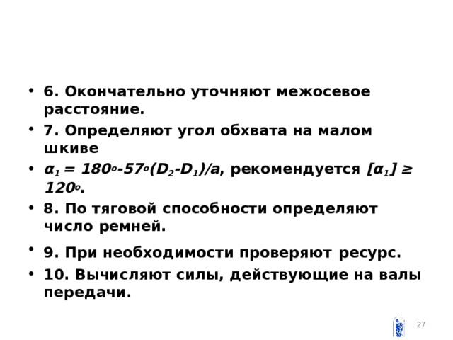 6. Окончательно уточняют межосевое расстояние. 7. Определяют угол обхвата на малом шкиве  α 1 = 180 о -57 о ( D 2 - D 1 )/ a , рекомендуется [α 1 ] ≥ 120 о . 8. По тяговой способности определяют число ремней. 9. При необходимости проверяют  ресурс. 10. Вычисляют силы , действующие на валы передачи.   