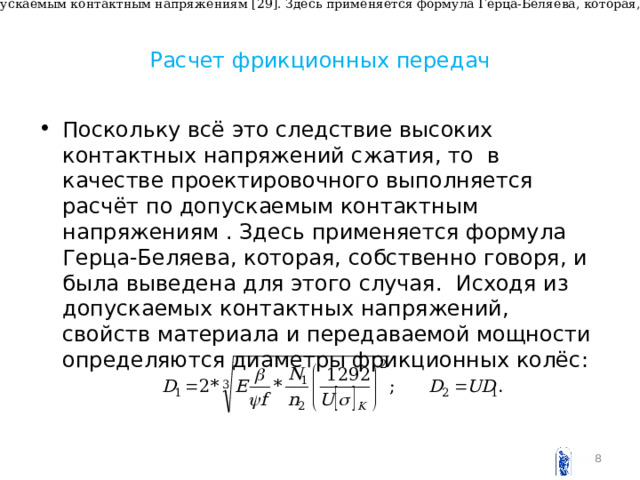 Поскольку всё это следствие высоких контактных напряжений сжатия, то в качестве проектировочного выполняется расчёт по допускаемым контактным напряжениям [29]. Здесь применяется формула Герца-Беляева, которая, собственно говоря, и была выведена для этого случая. Исходя из допускаемых контактных напряжений, свойств материала и передаваемой мощности определяются диаметры фрикционных колёс Расчет фрикционных передач Поскольку всё это следствие высоких контактных напряжений сжатия, то в качестве проектировочного выполняется расчёт по допускаемым контактным напряжениям . Здесь применяется формула Герца-Беляева, которая, собственно говоря, и была выведена для этого случая. Исходя из допускаемых контактных напряжений, свойств материала и передаваемой мощности определяются диаметры фрикционных колёс :   