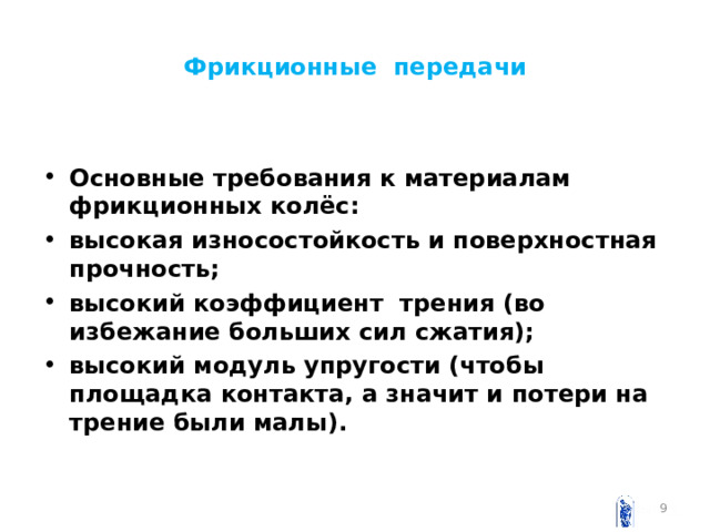 Фрикционные передачи Основные требования к материалам фрикционных колёс: высокая износостойкость и поверхностная прочность; высокий коэффициент трения (во избежание больших сил сжатия); высокий модуль упругости (чтобы площадка контакта, а значит и потери на трение были малы).   