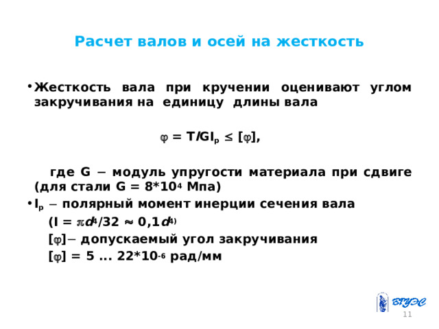 Расчет валов и осей на жесткость Жесткость вала при кручении оценивают углом закручивания на единицу длины вала     = T l GI p   [  ],    где G  модуль упругости материала при сдвиге (для стали G = 8*10 4 Мпа) I p   полярный момент инерции сечения вала   (I =  d 4 /32  0,1 d 4)   [  ]  допускаемый угол закручивания  [  ] = 5 ... 22*10 -6 рад/мм     