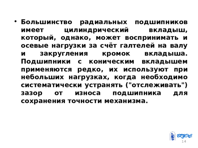 Большинство радиальных подшипников имеет цилиндрический вкладыш, который, однако, может воспринимать и осевые нагрузки за счёт галтелей на валу и закругления кромок вкладыша. Подшипники с коническим вкладышем применяются редко, их используют при небольших нагрузках, когда необходимо систематически устранять (