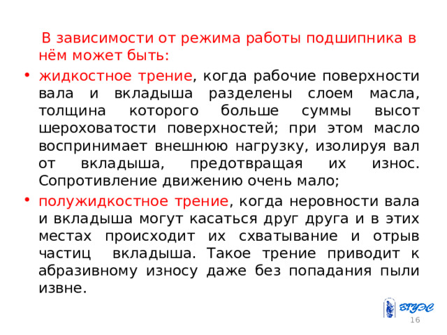  В зависимости от режима работы подшипника в нём может быть: жидкостное трение , когда рабочие поверхности вала и вкладыша разделены слоем масла, толщина которого больше суммы высот шероховатости поверхностей; при этом масло воспринимает внешнюю нагрузку, изолируя вал от вкладыша, предотвращая их износ. Сопротивление движению очень мало; полужидкостное трение , когда неровности вала и вкладыша могут касаться друг друга и в этих местах происходит их схватывание и отрыв частиц вкладыша. Такое трение приводит к абразивному износу даже без попадания пыли извне. 15 