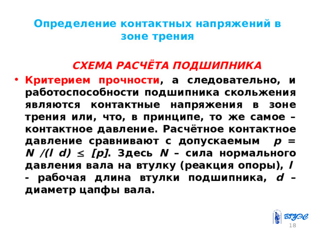 Определение контактных напряжений в зоне трения  СХЕМА РАСЧЁТА ПОДШИПНИКА Критерием прочности , а следовательно, и работоспособности подшипника скольжения являются контактные напряжения в зоне трения или, что, в принципе, то же самое – контактное давление. Расчётное контактное давление сравнивают с допускаемым p = N /(l d)   [p] . Здесь N – сила нормального давления вала на втулку (реакция опоры), l - рабочая длина втулки подшипника, d – диаметр цапфы вала. 17 