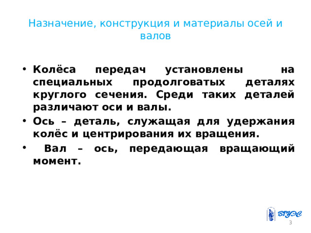 Назначение, конструкция и материалы осей и валов Колёса передач установлены на специальных продолговатых деталях круглого сечения. Среди таких деталей различают оси и валы. Ось – деталь, служащая для удержания колёс и центрирования их вращения.  Вал – ось, передающая вращающий момент.  