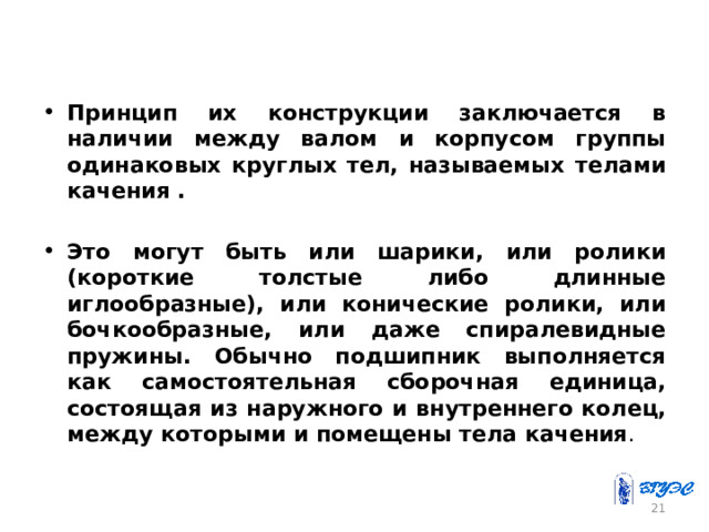 Принцип их конструкции заключается в наличии между валом и корпусом группы одинаковых круглых тел, называемых телами качения .   Это могут быть или шарики, или ролики (короткие толстые либо длинные иглообразные), или конические ролики, или бочкообразные, или даже спиралевидные пружины. Обычно подшипник выполняется как самостоятельная сборочная единица, состоящая из наружного и внутреннего колец, между которыми и помещены тела качения . 20 