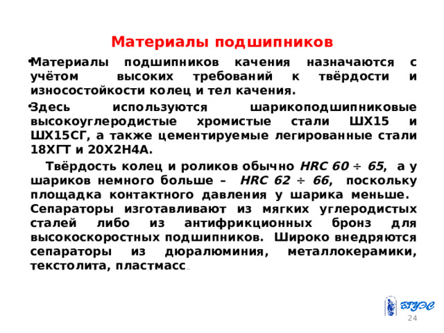 Материалы подшипников Материалы подшипников качения назначаются с учётом высоких требований к твёрдости и износостойкости колец и тел качения. Здесь используются шарикоподшипниковые высокоуглеродистые хромистые стали ШХ15 и ШХ15СГ, а также цементируемые легированные стали 18ХГТ и 20Х2Н4А.  Твёрдость колец и роликов обычно HRC 60   65 , а у шариков немного больше – HRC 62   66 , поскольку площадка контактного давления у шарика меньше. Сепараторы изготавливают из мягких углеродистых сталей либо из антифрикционных бронз для высокоскоростных подшипников. Широко внедряются сепараторы из дюралюминия, металлокерамики, текстолита, пластмасс … 23 