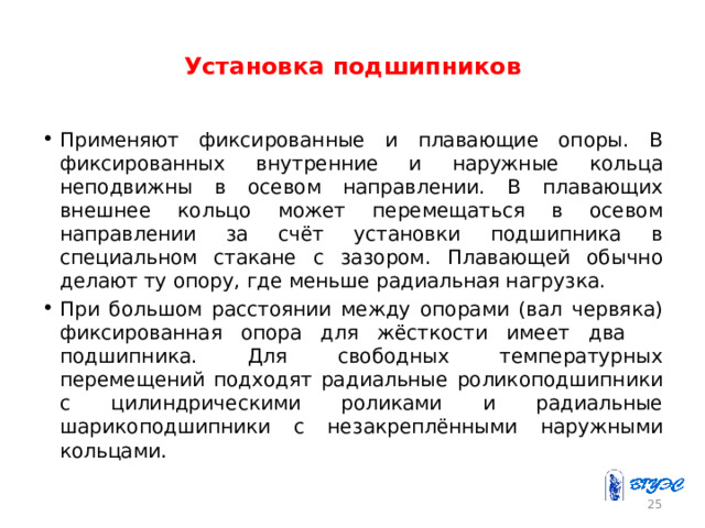 Установка подшипников Применяют фиксированные и плавающие опоры. В фиксированных внутренние и наружные кольца неподвижны в осевом направлении. В плавающих внешнее кольцо может перемещаться в осевом направлении за счёт установки подшипника в специальном стакане с зазором. Плавающей обычно делают ту опору, где меньше радиальная нагрузка. При большом расстоянии между опорами (вал червяка) фиксированная опора для жёсткости имеет два подшипника. Для свободных температурных перемещений подходят радиальные роликоподшипники с цилиндрическими роликами и радиальные шарикоподшипники с незакреплёнными наружными кольцами . 23 