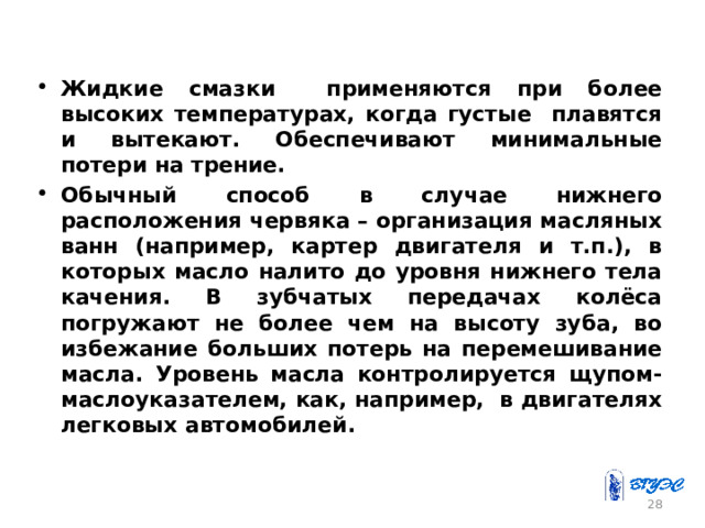 Жидкие смазки применяются при более высоких температурах, когда густые плавятся и вытекают. Обеспечивают минимальные потери на трение. Обычный способ в случае нижнего расположения червяка – организация масляных ванн (например, картер двигателя и т.п.), в которых масло налито до уровня нижнего тела качения. В зубчатых передачах колёса погружают не более чем на высоту зуба, во избежание больших потерь на перемешивание масла. Уровень масла контролируется щупом-маслоуказателем, как, например, в двигателях легковых автомобилей . 26 