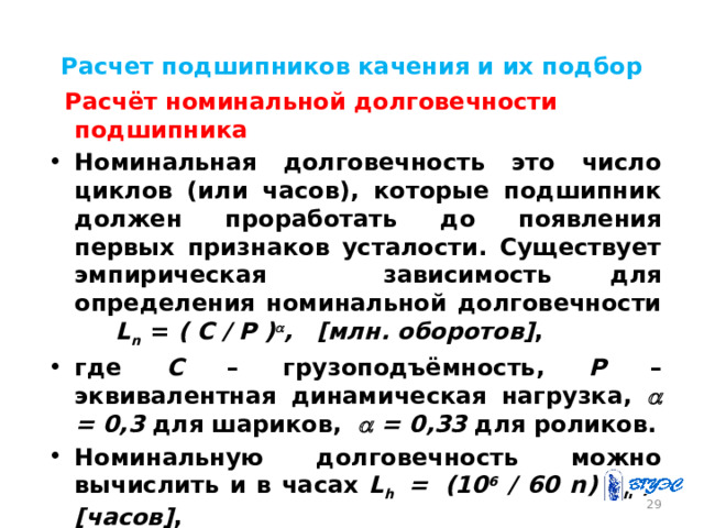 Расчет подшипников качения и их подбор  Расчёт номинальной долговечности подшипника Номинальная долговечность это число циклов (или часов), которые подшипник должен проработать до появления первых признаков усталости. Существует эмпирическая зависимость для определения номинальной долговечности L n = ( C / P )  , [млн. оборотов] , где С – грузоподъёмность, Р – эквивалентная динамическая нагрузка,  = 0,3 для шариков,  = 0,33 для роликов. Номинальную долговечность можно вычислить и в часах L h =  (10 6 / 60 n) L n , [часов] , где n – частота вращения вала 26 