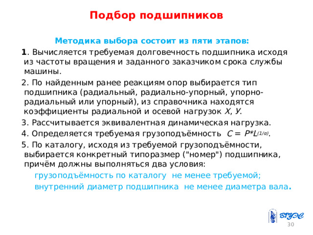 Подбор подшипников  Методика выбора состоит из пяти этапов: 1 . Вычисляется требуемая долговечность подшипника исходя из частоты вращения и заданного заказчиком срока службы машины. 2. По найденным ранее реакциям опор выбирается тип подшипника (радиальный, радиально-упорный, упорно-радиальный или упорный), из справочника находятся коэффициенты радиальной и осевой нагрузок Х , У . 3. Рассчитывается эквивалентная динамическая нагрузка. 4. Определяется требуемая грузоподъёмность C = P*L (1/α) . 5. По каталогу, исходя из требуемой грузоподъёмности, выбирается конкретный типоразмер (