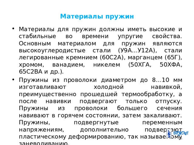 Материалы пружин Материалы для пружин должны иметь высокие и стабильные во времени упругие свойства. Основным материалом для пружин являются высокоуглеродистые стали (У9А…У12А), стали легированные кремнием (60С2А), марганцем (65Г), хромом, ванадием, никелем (50ХГА, 50ХФА, 65С2ВА и др.). Пружины из проволоки диаметром до 8…10 мм изготавливают холодной навивкой, преимущественно прошедшей термообработку, а после навивки подвергают только отпуску. Пружины из проволоки большего сечения навивают в горячем состоянии, затем закаливают. Пружины, подвергнутые переменным напряжениям, дополнительно подвергают пластическому деформированию, так называемому заневоливанию. 26 