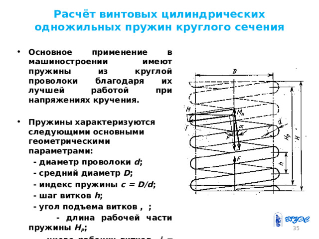 Расчёт винтовых цилиндрических одножильных пружин круглого сечения Основное применение в машиностроении имеют пружины из круглой проволоки благодаря их лучшей работой при напряжениях кручения.  Пружины характеризуются следующими основными геометрическими параметрами:  - диаметр проволоки d ;  - средний диаметр D ;  - индекс пружины c = D/d ;  - шаг витков h ;  - угол подъема витков , ;  - длина рабочей части пружины Н Р ;  - число рабочих витков i = H P /h . 26 