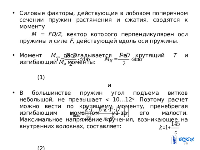 Силовые факторы, действующие в лобовом поперечном сечении пружин растяжения и сжатия, сводятся к моменту  M = FD/2 , вектор которого перпендикулярен оси пружины и силе F , действующей вдоль оси пружины. Момент М раскладывается на крутящий Т и изгибающий М И моменты:  (1)  и В большинстве пружин угол подъема витков небольшой, не превышает  10…12 о . Поэтому расчет можно вести по крутящему моменту, пренебрегая изгибающим моментом из-за его малости. Максимальное напряжение кручения, возникающее на внутренних волокнах, составляет:  (2)  где k – коэффициент, учитывающий кривизну витков, . 26 