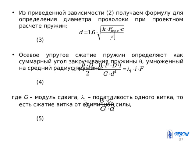 Из приведенной зависимости (2) получаем формулу для определения диаметра проволоки при проектном расчете пружин:  (3) Осевое упругое сжатие пружин определяют как суммарный угол закручивания пружины  , умноженный на средний радиус пружины:  (4) где G – модуль сдвига,  1 – податливость одного витка, то есть сжатие витка от единичной силы,  (5) 26 