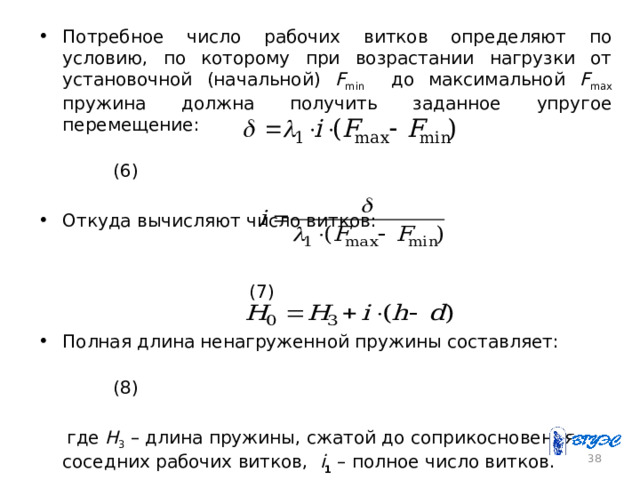 Потребное число рабочих витков определяют по условию, по которому при возрастании нагрузки от установочной (начальной) F min до максимальной F max пружина должна получить заданное упругое перемещение:  (6) Откуда вычисляют число витков:  (7) Полная длина ненагруженной пружины составляет:  (8)  где Н 3 – длина пружины, сжатой до соприкосновения соседних рабочих витков, i 1 – полное число витков. 26 