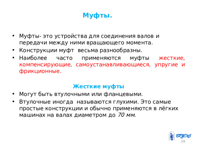 Муфты. Муфты- это устройства для соединения валов и передачи между ними вращающего момента. Конструкции муфт весьма разнообразны. Наиболее часто применяются муфты жесткие, компенсирующие, самоустанавливающиеся, упругие и фрикционные.  Жесткие муфты Могут быть втулочными или фланцевыми. Втулочные иногда называются глухими. Это самые простые конструкции и обычно применяются в лёгких машинах на валах диаметром до 70 мм . 26 