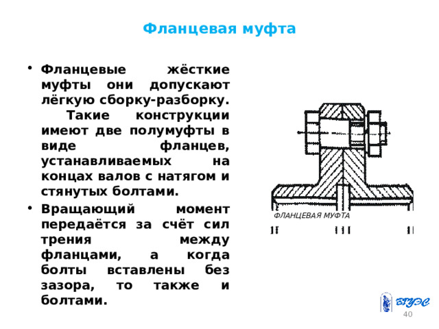 Фланцевая муфта Фланцевые жёсткие муфты они допускают лёгкую сборку-разборку. Такие конструкции имеют две полумуфты в виде фланцев, устанавливаемых на концах валов с натягом и стянутых болтами. Вращающий момент передаётся за счёт сил трения между фланцами, а когда болты вставлены без зазора, то также и болтами.  ФЛАНЦЕВАЯ МУФТА 26 