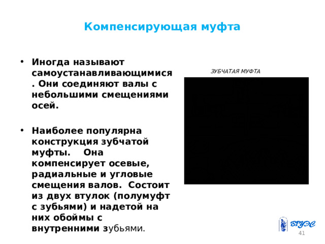 Компенсирующая муфта Иногда называют самоустанавливающимися. Они соединяют валы с небольшими смещениями осей.  Наиболее популярна конструкция зубчатой муфты. Она компенсирует осевые, радиальные и угловые смещения валов. Состоит из двух втулок (полумуфт с зубьями) и надетой на них обоймы с внутренними з убьями.  ЗУБЧАТАЯ МУФТА 40 