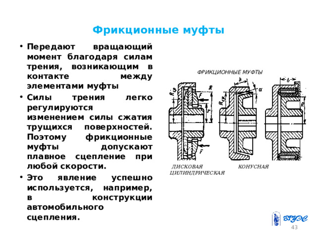 Фрикционные муфты Передают вращающий момент благодаря силам трения, возникающим в контакте между элементами муфты Силы трения легко регулируются изменением силы сжатия трущихся поверхностей. Поэтому фрикционные муфты допускают плавное сцепление при любой скорости. Это явление успешно используется, например, в конструкции автомобильного сцепления.  ФРИКЦИОННЫЕ МУФТЫ  ДИСКОВАЯ КОНУСНАЯ  ЦИЛИНДРИЧЕСКАЯ 42 