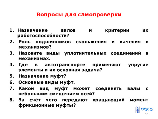 Вопросы для самопроверки Назначение валов и критерии их работоспособности? Роль подшипников скольжения и качения в механизмов? Назовите виды уплотнительных соединений в механизмах. Где в автотранспорте применяют упругие элементы и их основная задача? Назначение муфт? Основные виды муфт. Какой вид муфт может соединять валы с небольшим смещением осей? За счёт чего передают вращающий момент фрикционные муфты? 43 