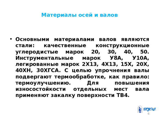 Материалы осей и валов Основными материалами валов являются стали: качественные конструкционные углеродистые марок 20, 30, 40, 50. Инструментальные марок У8А, У10А, легированные марок 2Х13, 4Х13, 15Х, 20Х, 40ХН, 30ХГСА. С целью упрочнения валы подвергают термообработке, как правило: термоулучшению. Для повышения износостойкости отдельных мест вала применяют закалку поверхности ТВ4.  