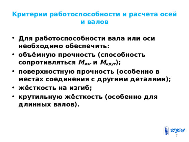 Критерии работоспособности и расчета осей и валов Для работоспособности вала или оси необходимо обеспечить: объёмную прочность (способность сопротивляться M изг и М крут ); поверхностную прочность (особенно в местах соединения с другими деталями); жёсткость на изгиб; крутильную жёсткость (особенно для длинных валов).  