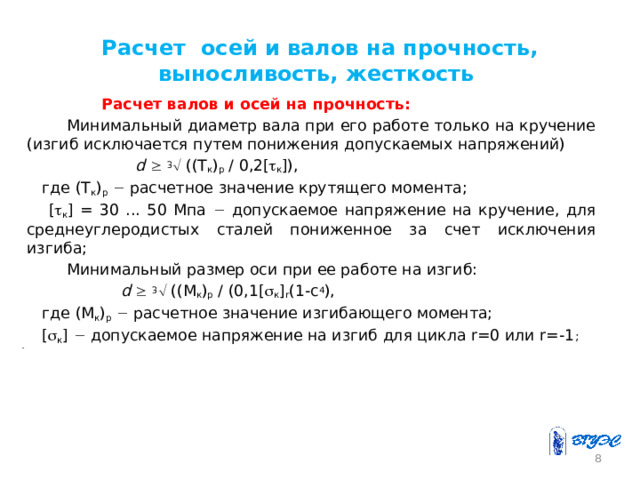 Расчет осей и валов на прочность, выносливость, жесткость  Расчет валов и осей на прочность:   Минимальный диаметр вала при его работе только на кручение (изгиб исключается путем понижения допускаемых напряжений)    d    3  ((T к ) р / 0,2[  к ]),   где (T к ) р   расчетное значение крутящего момента;  [  к ] = 30 ... 50 Мпа  допускаемое напряжение на кручение, для среднеуглеродистых сталей пониженное за счет исключения изгиба;  Минимальный размер оси при ее работе на изгиб:    d    3  ((M к ) р / (0,1[  к ] r (1-c 4 ),  где (M к ) р   расчетное значение изгибающего момента;  [  к ]  допускаемое напряжение на изгиб для цикла r=0 или r=-1 ;    