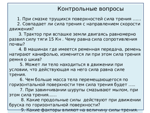  Контрольные вопросы    1. При смазке трущихся поверхностей сила трения ……  2. Совпадает ли сила трения с направлением скорости движения?  3. Трактор при вспашке земли двигаясь равномерно развил силу тяги 15 Кн . Чему равна сила сопротивления почвы?  4. В машинах где имеется ременная передача, ремень натирают канифолью, изменится ли при этом сила трения ремня о шкив?  5. Может ли тело находиться в движении при условии, что действующая на него сила равна силе трения.  6. Чем больше масса тела перемещающегося по горизонтальной поверхности тем сила трения будет …..  7. При завинчивании шурупы смазывают мылом, при этом сила трения……  8. Какие продольные силы действуют при движении бруска по горизонтальной поверхности?  9. Какие факторы влияют на величину силы трения. 
