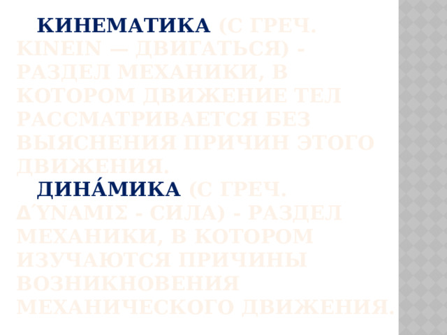  Кинематика (с греч. κινειν — двигаться) - раздел механики, в котором движение тел рассматривается без выяснения причин этого движения.   Дина́мика (с греч. δ ύναμις - сила) - раздел механики, в котором изучаются причины возникновения механического движения. 