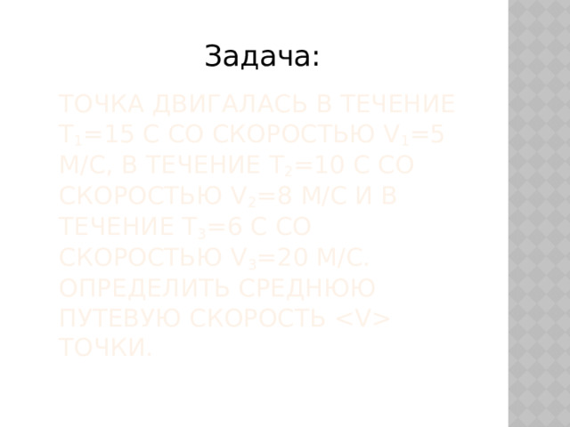 Задача: Точка двигалась в течение t 1 =15 с со скоростью v 1 =5 м/с, в течение t 2 =10 с со скоростью v 2 =8 м/с и в течение t 3 =6 с со скоростью v 3 =20 м/с. Определить среднюю путевую скорость  точки. 