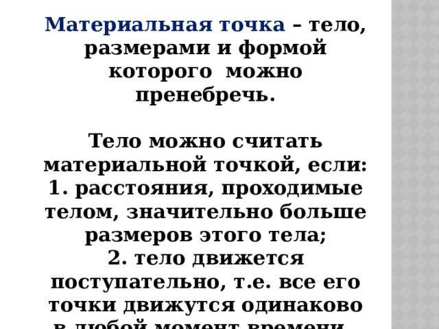 Материальная точка – тело, размерами и формой которого можно пренебречь.   Тело можно считать материальной точкой, если:  1. расстояния, проходимые телом, значительно больше размеров этого тела;  2. тело движется поступательно, т.е. все его точки движутся одинаково в любой момент времени. 