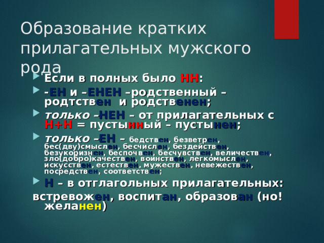 Образование кратких прилагательных мужского рода Если в полных было НН : - ЕН и – ЕНЕН –родственный – родтств ен и родств енен ; только – НЕН – от прилагательных с Н+Н = пусты нн ый – пусты нен ; только – ЕН – бедств ен , безветр ен , бес(дву)смысл ен , бесчисл ен , бездейств ен , безукоризн ен , беспочв ен , бесчувств ен , величеств ен , зло(добро)качеств ен , воинств ен , легкомысл ен , искусств ен , естеств ен , мужеств ен , невежеств ен , посредств ен , соответств ен ; Н – в отглагольных прилагательных: встревож ен , воспит ан , образов ан (но! жела нен ) 