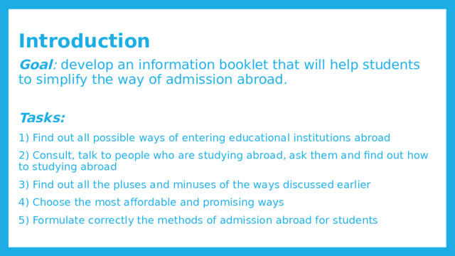  Introduction Goal : develop an information booklet that will help students to simplify the way of admission abroad. Tasks: 1) Find out all possible ways of entering educational institutions abroad 2) Consult, talk to people who are studying abroad, ask them and find out how to studying abroad 3) Find out all the pluses and minuses of the ways discussed earlier 4) Choose the most affordable and promising ways 5) Formulate correctly the methods of admission abroad for students 